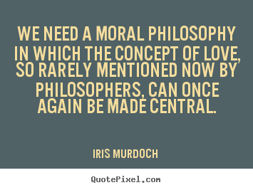 We need a moral philosophy in which the concept of love, so rarely mentioned now, can once again be made central. Iris Murdoch