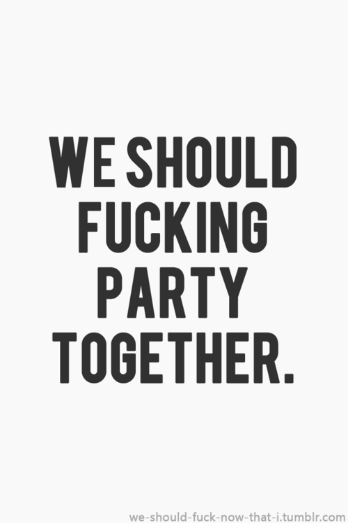 We should fucking party together