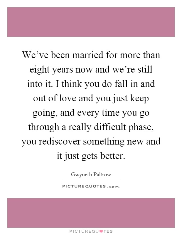 We’ve been married for more than eight years now and we’re still into it. I think you do fall in and out of love and you just keep going, and every time you go through... Gwyneth Paltrow