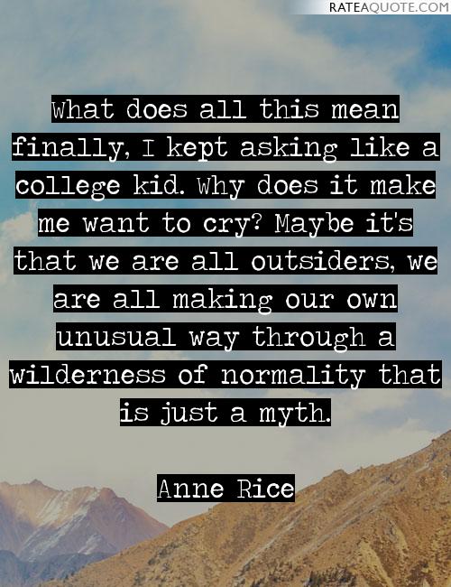 What does all this mean finally, I kept asking like a college kid. Why does it make me want to cry1 Maybe it's that we are all outsiders, we are all making our own ...Anne Rice