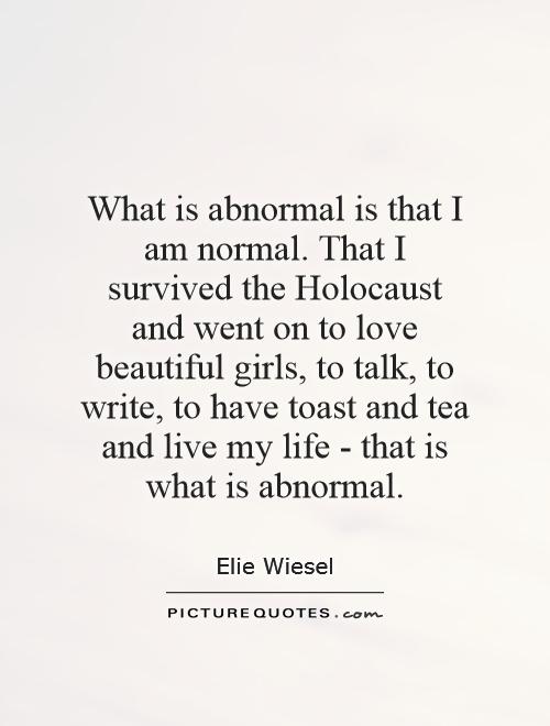 What is abnormal is that I am normal. That I survived the Holocaust and went on to love beautiful girls, to talk, to write, to have toast and tea … Elie Wiesel