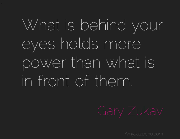 What is behind your eyes holds more power than what is in front of them. Gary Zukav