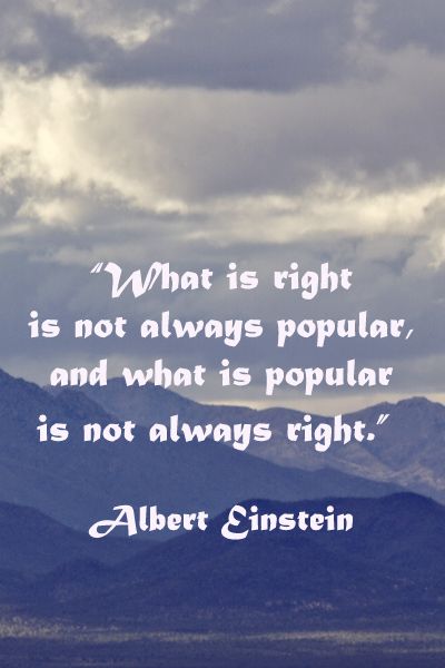 What is right is not always popular, and what is popular is not always right. Albert Einstein