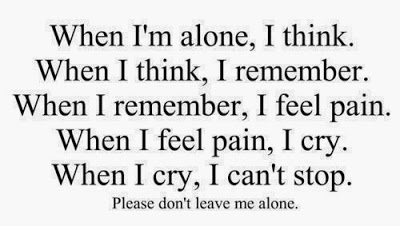 When I’m alone, I think. When I think,I remember. When I remember, I feel pain. When I feel pain, I cry. When I cry, I can’t stop. Please don’t leave me alone.