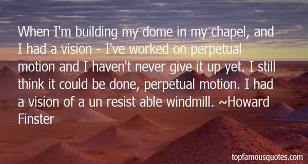 When I’m building my dome in my chapel, and I had a vision – I’ve worked on perpetual motion and I haven’t never give it up yet. I still think it could be done, … Howard Finster