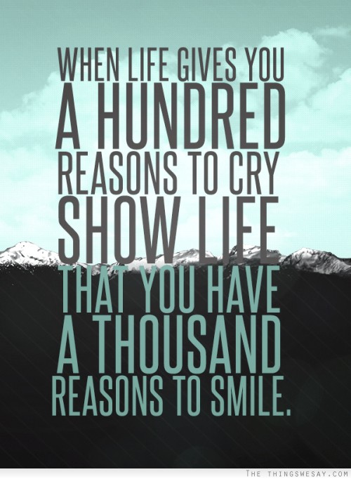 When life gives you a hundred reasons to cry, show life that you have a thousand reasons to smile.