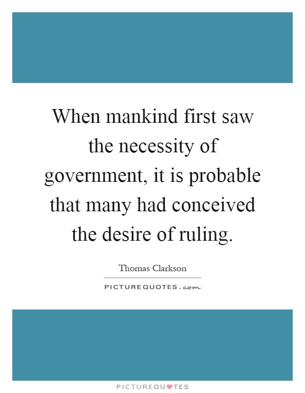 When mankind first saw the necessity of government, it is probable that many had conceived the desire of ruling. Thomas Clarkson