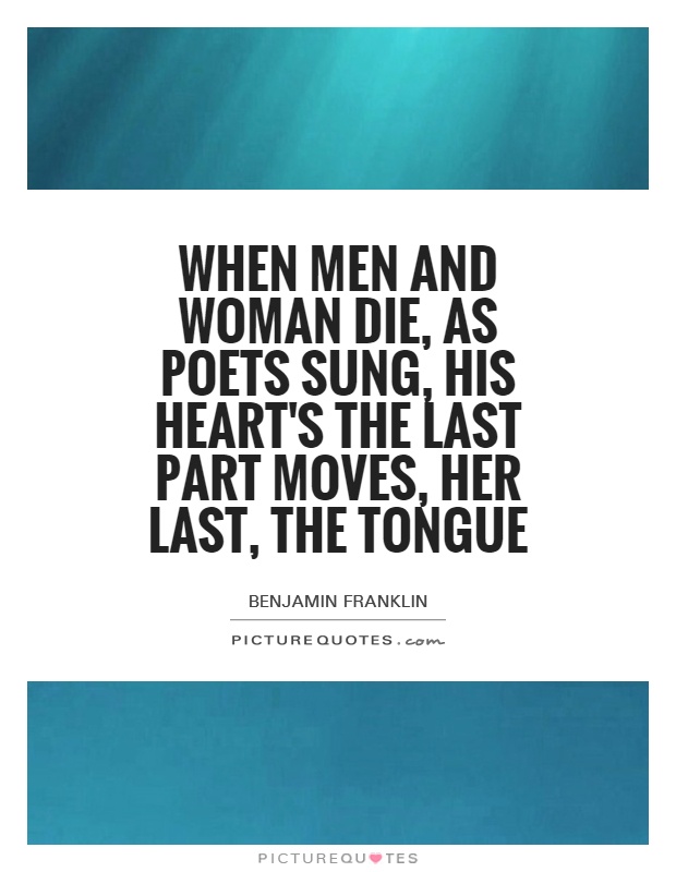 When men and woman die, as poets sung, his heart's the last part moves, her last, the tongue. Benjamin Franklin