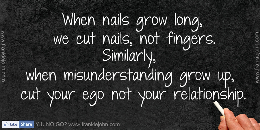 When nails grow long, we cut nails not fingers. Similarly when misunderstanding grows up, cut your ego, not your relationship