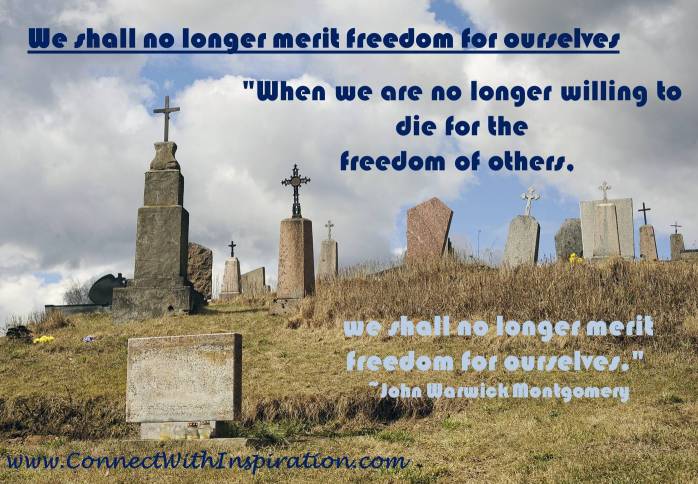 When we are no longer willing to die for the freedom of others, we shall no longer merit freedom for ourselves. John Warwick Montgomery