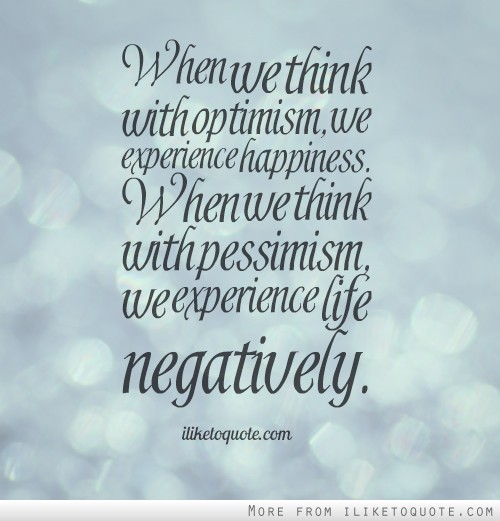 When we think with optimism, we experience happiness. When we think with pessimism, we experience life negatively