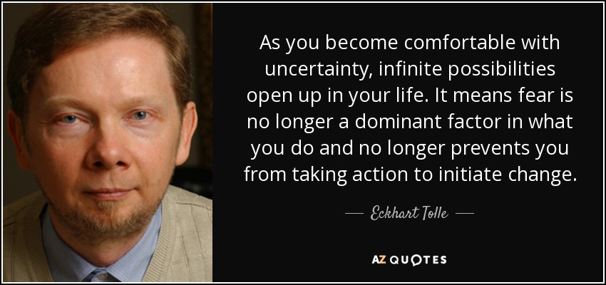 When you become comfortable with uncertainty, infinite possibilities open up in your life. It means Fear is no longer a dominant factor in what… Eckhart Tolle