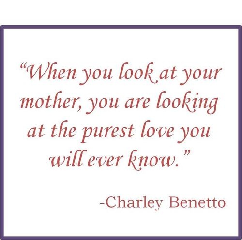 When you look at your Mother, you are looking at the purest love you will ever know. Charley Benetto