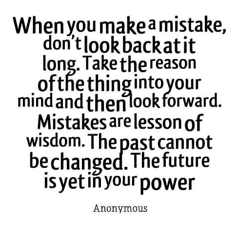 When you make a mistake, don't look back at it long. Take the reason of the thing into your mind and then look forward. Mistakes are lessons of wisdom....
