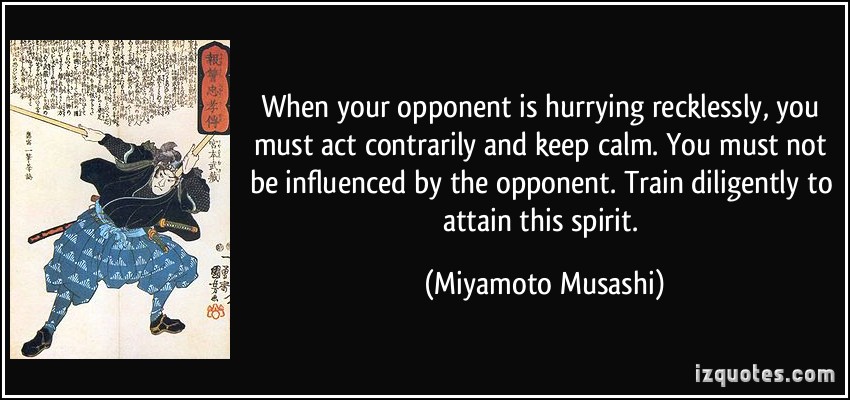 When your opponent is hurrying recklessly, you must act contrarily and keep calm. You must not be influenced by the opponent. Train Diligently... Miyamoto Musashi