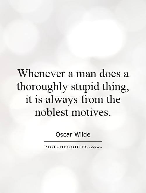 Whenever a man does a thoroughly stupid thing, it is always from the noblest motives. Oscar Wilde
