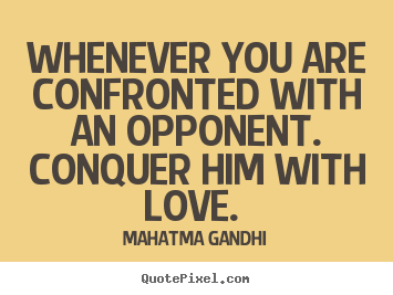 Whenever you are confronted with an opponent. Conquer him with love. Mahatma Gandhi