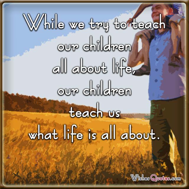 While we try to teach our children all about life, our children teach us what life is all about