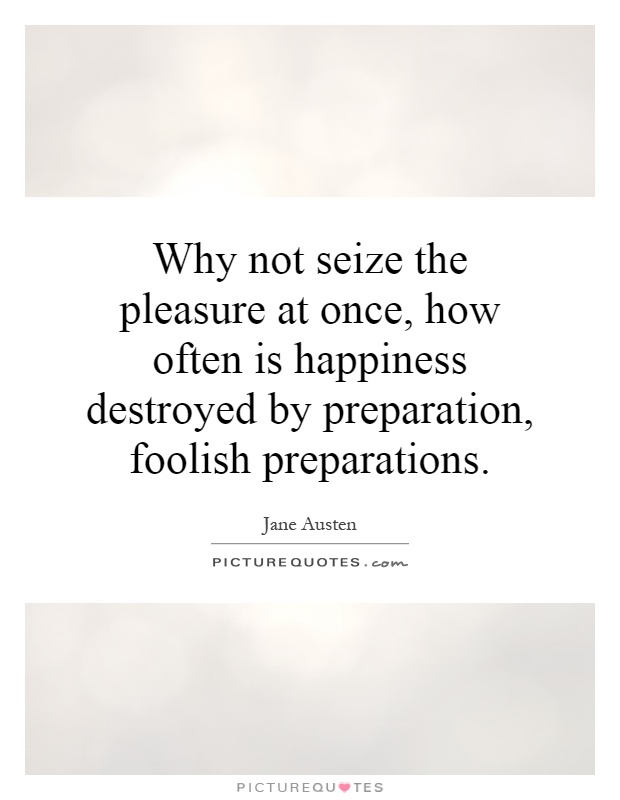 Why not seize the pleasure at once, how often is happiness destroyed by preparation, foolish preparations. Jane Austen