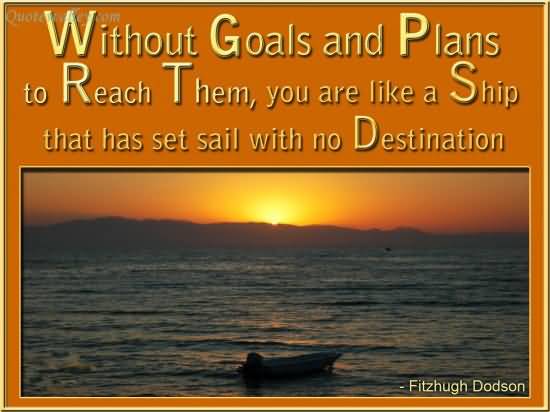 Without goals, and plans to reach them, you are like a ship that has set sail with no destination. Fitzhugh Dodson