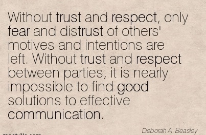 Without trust and respect, only fear and distrust of others’ motives and intentions are left. Without trust and respect between parties, it is nearly impossible to find … Deborah A. Beasley