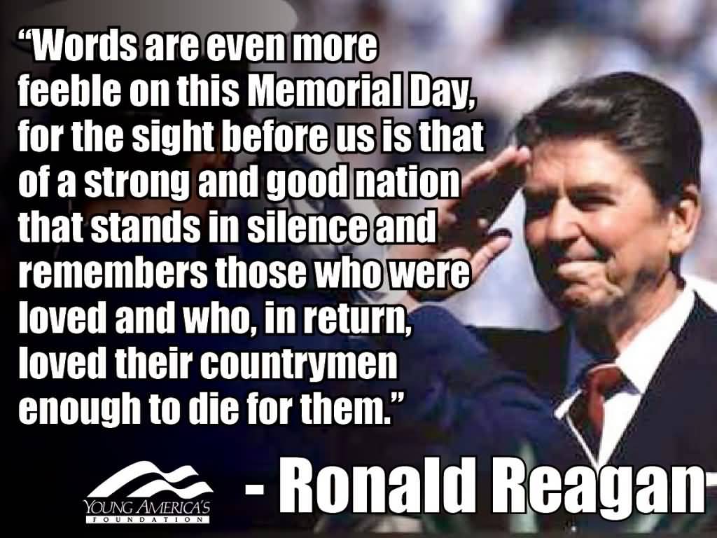 Words are even more feeble on this Memorial Day, for the sight before us is that of a strong and good nation that stands in silence and remembers those who ... Ronald Reagan