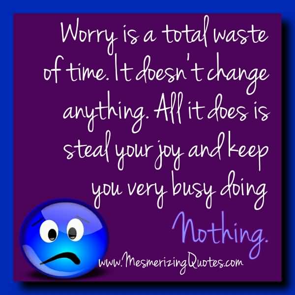 Worry is a total waste of time. It doesn’t change anything. All is does it steal your joy and keep you very busy doing nothing