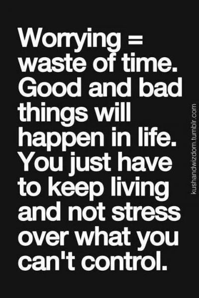 Worrying = waste of time. Good and bad things will happen in life. You just have to keep living and not stress over what you can't control