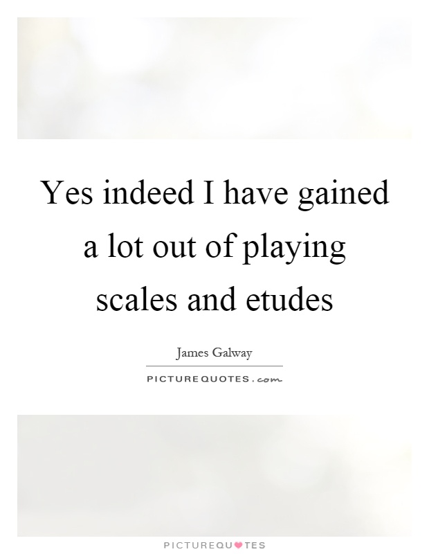 Yes indeed I have gained a lot out of playing scales and etudes. James Galways