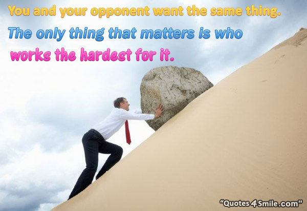 You and your opponent want the same thing. The only thing that matters is who works the hardest for it