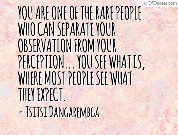 You are one of the rare people who can separate your observation from your preconception. You see what is, where most people see what they expect. Tsitst Dangarembga