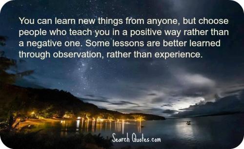 You can learn new things from anyone, but choose people who teach you in a positive way rather than a negative one. Some lessons are better learned through…