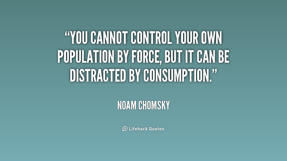 You cannot control your own population by force, but it can be distracted by consumption. Noam Chomsky