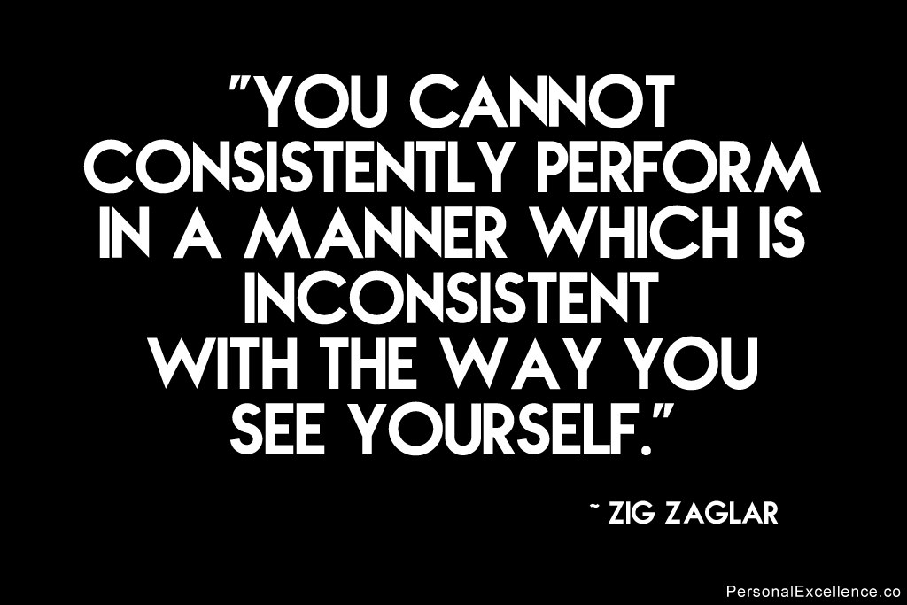 You cannot perform in a manner inconsistent with the way you see yourself. Zig Ziglar