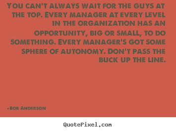 You can’t always wait for the guys at the top. Every manager at every level in the organization has an opportunity, big or small, to do … Bob Anderson