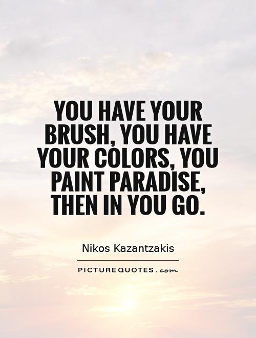 You have your brush, you have your colors, you paint the paradise, then in you go. Nikos Kazantzakis