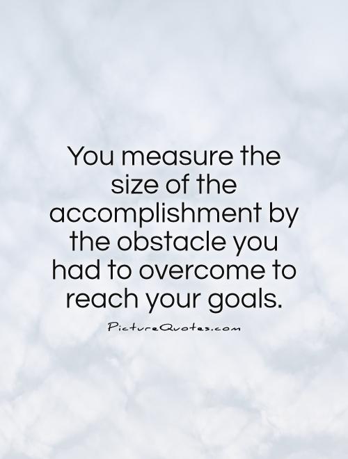 You measure the size of the accomplishment by the obstacles you have to overcome to reach your goals