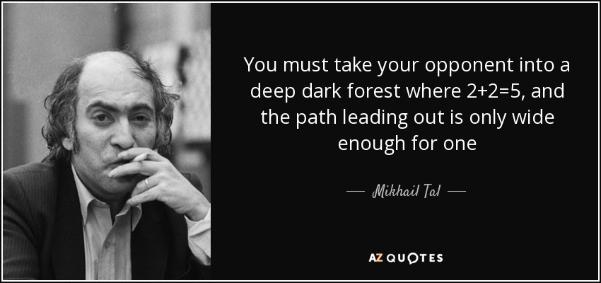 You must take your opponent into a deep dark forest where 2 2=5, and the path leading out is only wide enough for one. Mikhail Tal