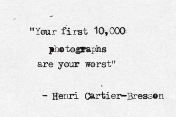 Your first 10,000 Photographs are your worst. Henri Cartier-Bresson
