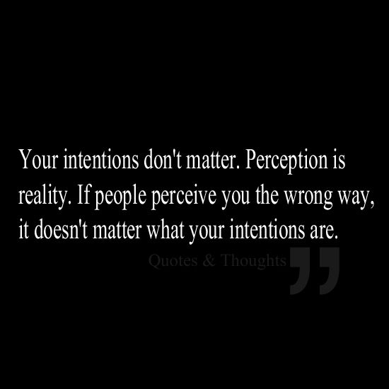 Your intentions don’t matter. Perception is reality. If people perceive you the wrong way, it doesn’t matter what your intentions are