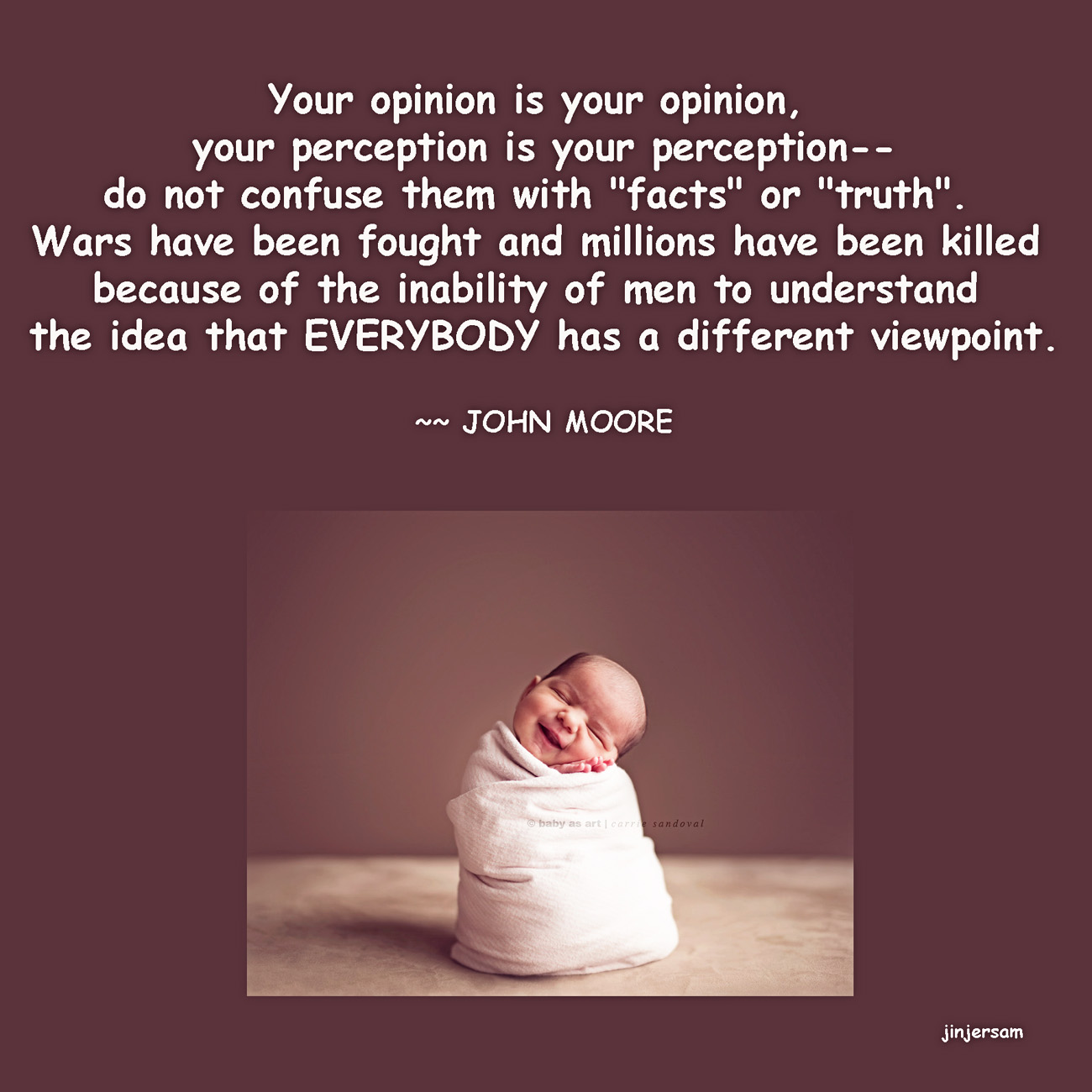 Your opinion is your opinion, your perception is your perception--do not confuse them with 'facts' or 'truth'. Wars have been fought and millions have been killed ... John Moore