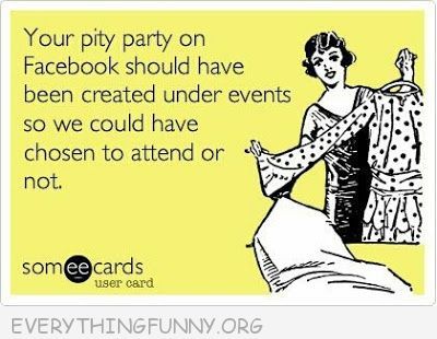 Your pity party on facebook should have been created under events so we could have so we could have chosen to attend or not