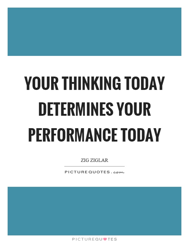 Your thinking today determines your performance today. Zig Ziglar