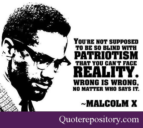 You're not supposed to be so blind with patriotism that you can't face reality. Wrong is wrong, no matter who says it. Malcolm X