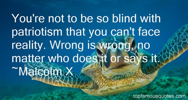 You're not to be so blind with patriotism that you can't face reality. Wrong is wrong, no matter who does it or says it. Malcolm X