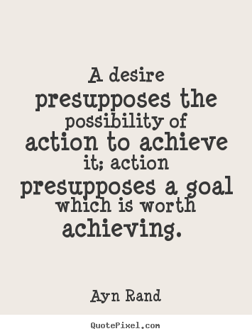 A desire presupposes the possibility of action to achieve it; action presupposes a goal which is worth achieving. Ayn Rand