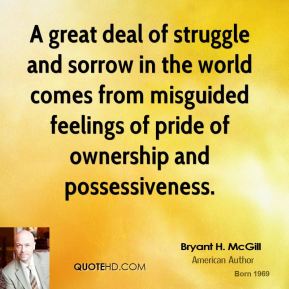A great deal of struggle and sorrow in the world comes from misguided feelings of pride of ownership and possessiveness. Bryant H. McGill