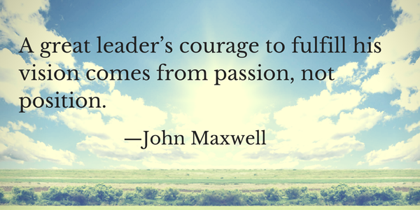 A great leader’s courage to fulfill his vision comes from passion, not position. John Maxwell