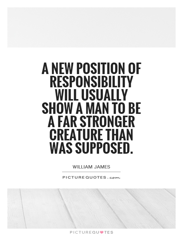 A new position of responsibility will usually show a man to be a far stronger creature than was supposed. William James