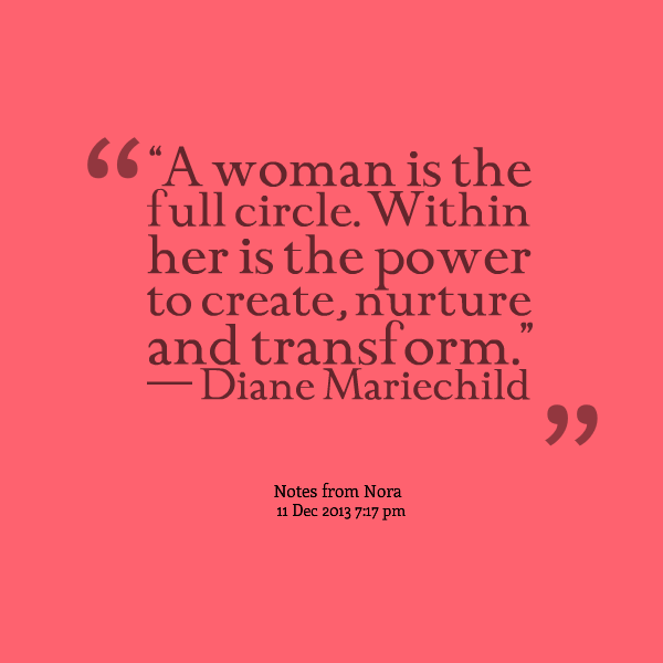A woman is the full circle. Within her is the power to create, nurture and transform. Diane Mariechild
